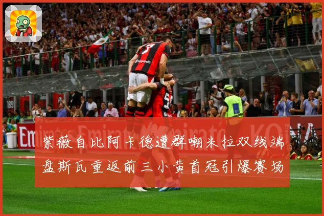 紫薇自比阿卡德遭群嘲米拉双线端盘斯瓦重返前三小黄首冠引爆赛场成长观察-深度解析