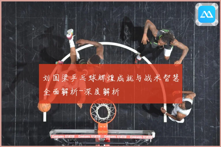 刘国梁乒乓球辉煌成就与战术智慧全面解析-深度解析
