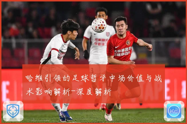 哈维引领的足球哲学中场价值与战术影响解析-深度解析