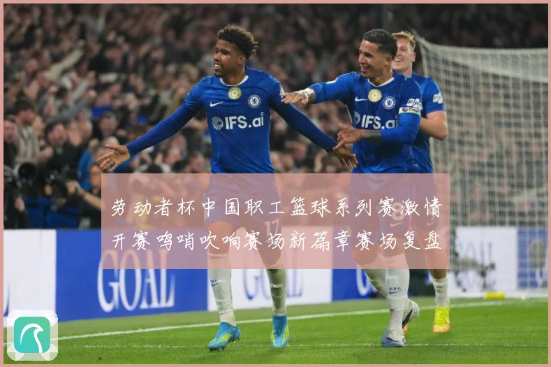 劳动者杯中国职工篮球系列赛激情开赛鸣哨吹响赛场新篇章赛场复盘-深度解析