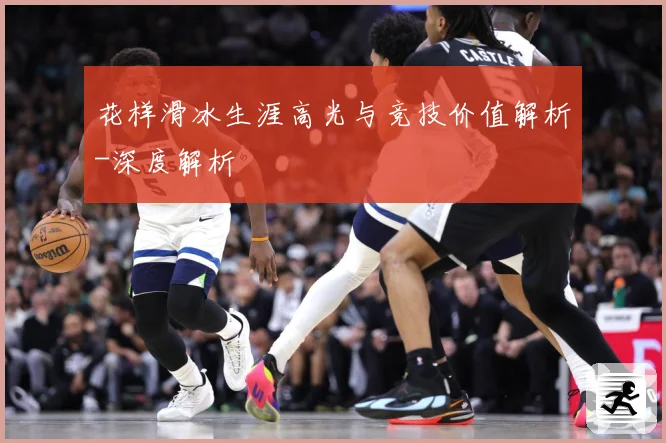 花样滑冰生涯高光与竞技价值解析-深度解析