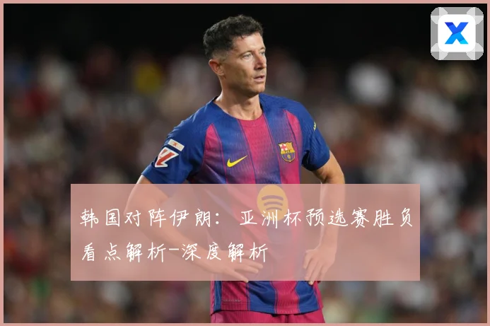韩国对阵伊朗：亚洲杯预选赛胜负看点解析-深度解析