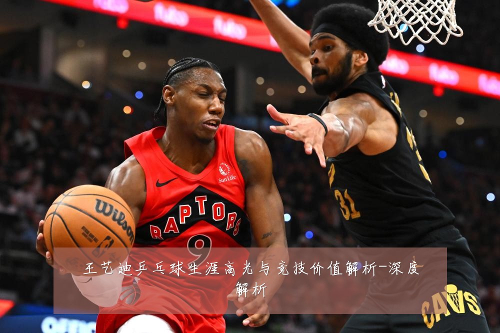 王艺迪乒乓球生涯高光与竞技价值解析-深度解析