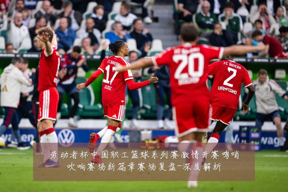 劳动者杯中国职工篮球系列赛激情开赛鸣哨吹响赛场新篇章赛场复盘-深度解析